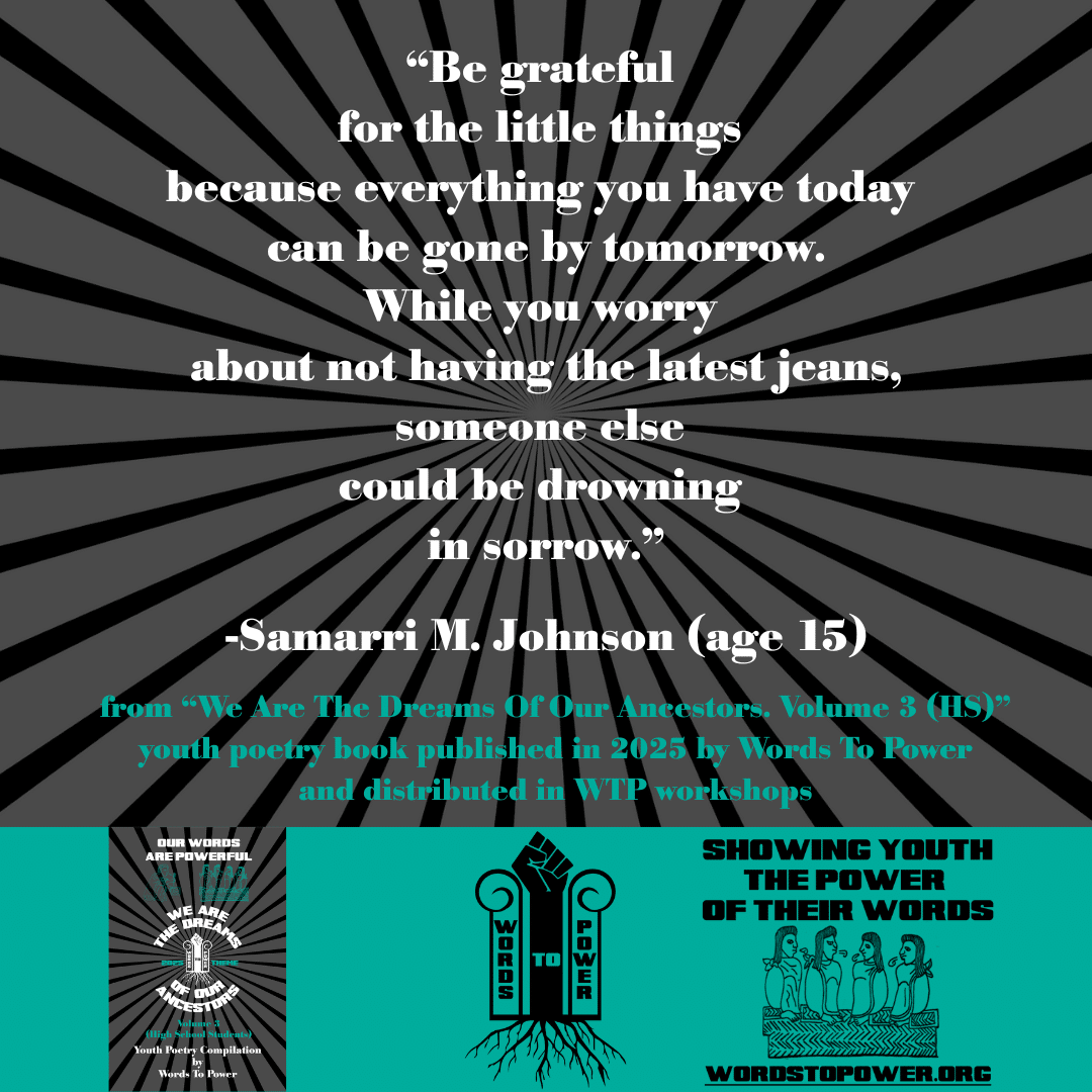 15_2025 Excerpts HS Samarri M. Johnson (age 15) โBe grateful for the little things because everything you have today can be gone by tomorrow. While you worry about not having the latest jeans, someone else could be drowning in sorrow.โ -Samarri M. Johnson (age 15) from โWe Are The Dreams Of Our Ancestors. Volume 3 (HS)โ youth poetry book published in 2025 by Words To Power and distributed in WTP workshops