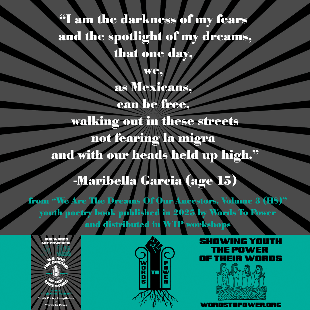 16_2025 Excerpts HS Maribella Garcia (age 15) โI am the darkness of my fears and the spotlight of my dreams, that one day, we, as Mexicans, can be free, walking out in these streets not fearing la migra and with our heads held up high.โ -Maribella Garcia (age 15) from โWe Are The Dreams Of Our Ancestors. Volume 3 (HS)โ youth poetry book published in 2025 by Words To Power and distributed in WTP workshops
