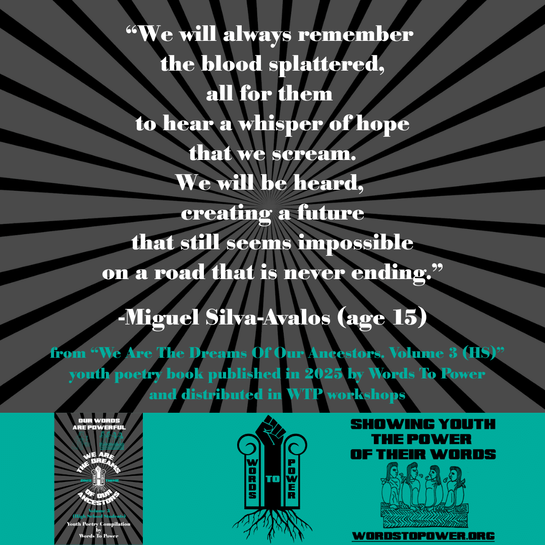 17_2025 Excerpts HS Miguel Silva-Avalos (age 15) โWe will always remember the blood splattered, all for them to hear a whisper of hope that we scream. We will be heard, creating a future that still seems impossible on a road that is never ending.โ -Miguel Silva-Avalos (age 15) from โWe Are The Dreams Of Our Ancestors. Volume 3 (HS)โ youth poetry book published in 2025 by Words To Power and distributed in WTP workshops