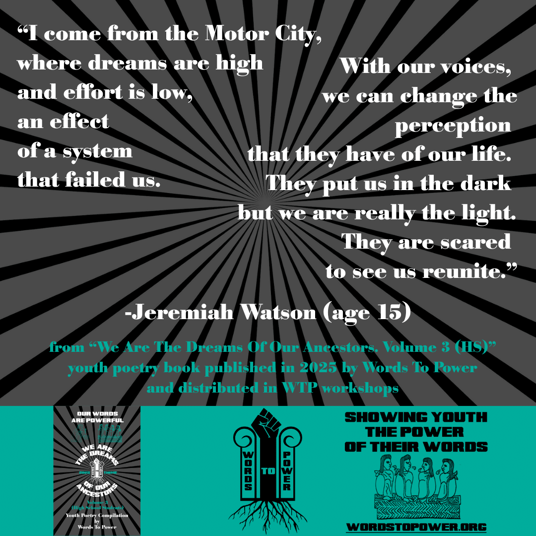 18_2025 Excerpts HS Jeremiah Watson (age 15) โI come from the Motor City, where dreams are high and effort is low, an effect of a system that failed us. With our voices, we can change the perception that they have of our life. They put us in the dark but we are really the light. They are scared to see us reunite.โ -Jeremiah Watson (age 15) from โWe Are The Dreams Of Our Ancestors. Volume 3 (HS)โ youth poetry book published in 2025 by Words To Power and distributed in WTP workshops