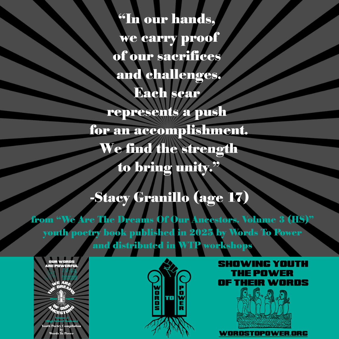 19_2025 Excerpts HS Stacy Granillo (age 17) โIn our hands, we carry proof of our sacrifices and challenges. Each scar represents a push for an accomplishment. We find the strength to bring unity.โ -Stacy Granillo (age 17) from โWe Are The Dreams Of Our Ancestors. Volume 3 (HS)โ youth poetry book published in 2025 by Words To Power and distributed in WTP workshops