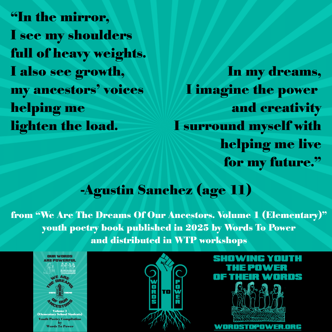 1_2025 Excerpts Elementary Agustin Sanchez (age 11) โIn the mirror, I see my shoulders full of heavy weights. I also see growth, my ancestorsโ voices helping me lighten the load. In my dreams, I imagine the power and creativity I surround myself with helping me live for my future.โ -Agustin Sanchez (age 11) from โWe Are The Dreams Of Our Ancestors. Volume 1 (Elementary)โ youth poetry book published in 2025 by Words To Power and distributed in WTP workshops