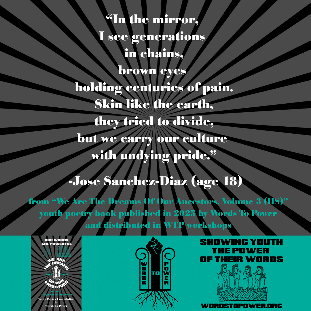 1_2025 Excerpts HS Jose Sanchez-Diaz (age 18) โIn the mirror, I see generations in chains, brown eyes holding centuries of pain. Skin like the earth, they tried to divide, but we carry our culture with undying pride.โ -Jose Sanchez-Diaz (age 18) from โWe Are The Dreams Of Our Ancestors. Volume 3 (HS)โ youth poetry book published in 2025 by Words To Power and distributed in WTP workshops