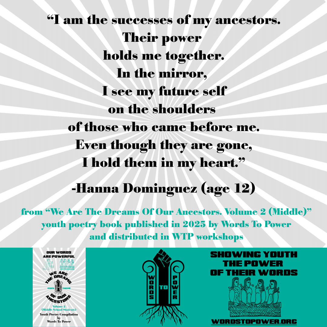 1_2025 Excerpts Middle Hanna Dominguez (age 12) โI am the successes of my ancestors. Their power holds me together. In the mirror, I see my future self on the shoulders of those who came before me. Even though they are gone, I hold them in my heart.โ -Hanna Dominguez (age 12) from โWe Are The Dreams Of Our Ancestors. Volume 2 (Middle)โ youth poetry book published in 2025 by Words To Power and distributed in WTP workshops