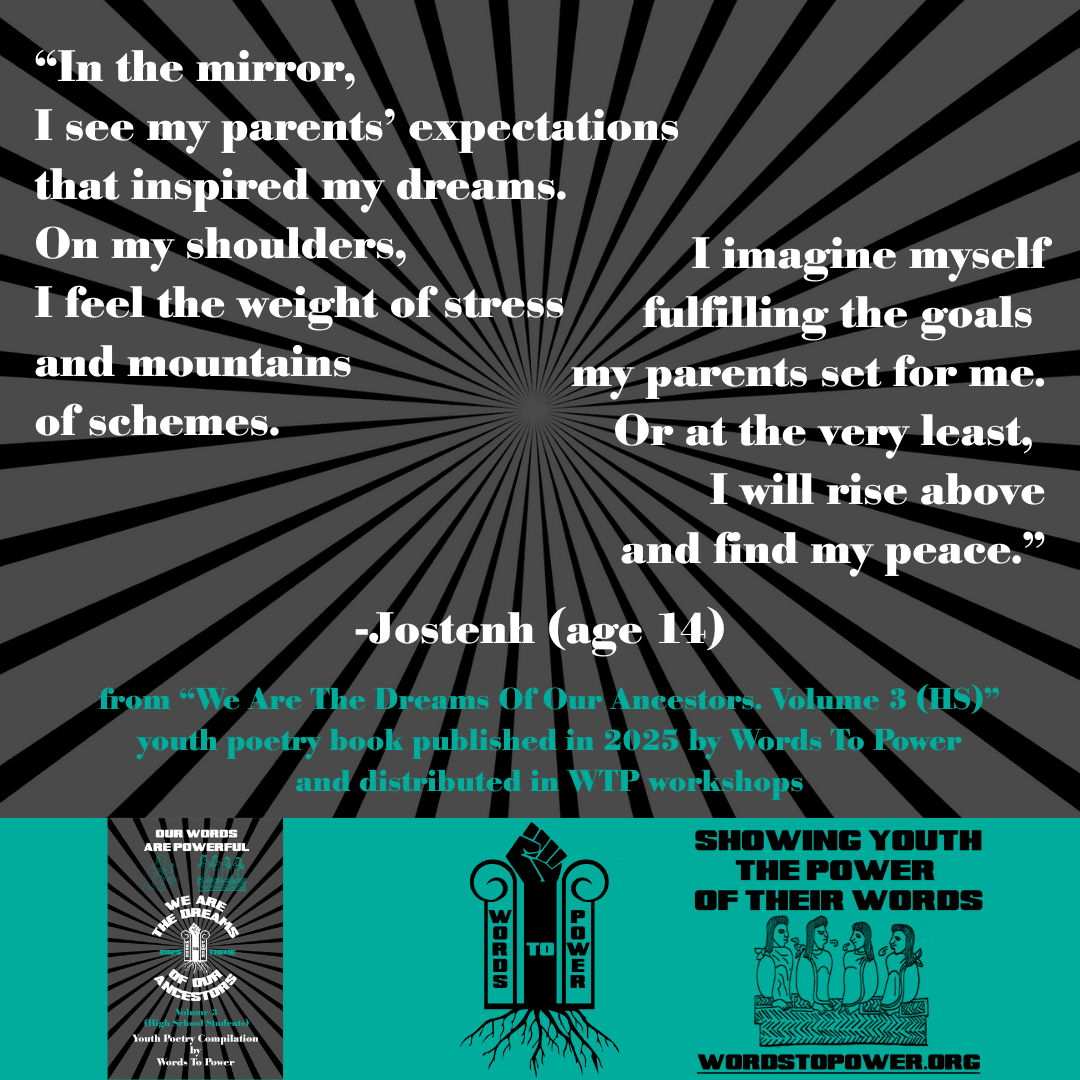 20_2025 Excerpts HS Jostenh (age 14) โIn the mirror, I see my parentsโ expectations that inspired my dreams. On my shoulders, I feel the weight of stress and mountains of schemes. I imagine myself fulfilling the goals my parents set for me. Or at the very least, I will rise above and find my peace.โ -Jostenh (age 14) from โWe Are The Dreams Of Our Ancestors. Volume 3 (HS)โ youth poetry book published in 2025 by Words To Power and distributed in WTP workshops