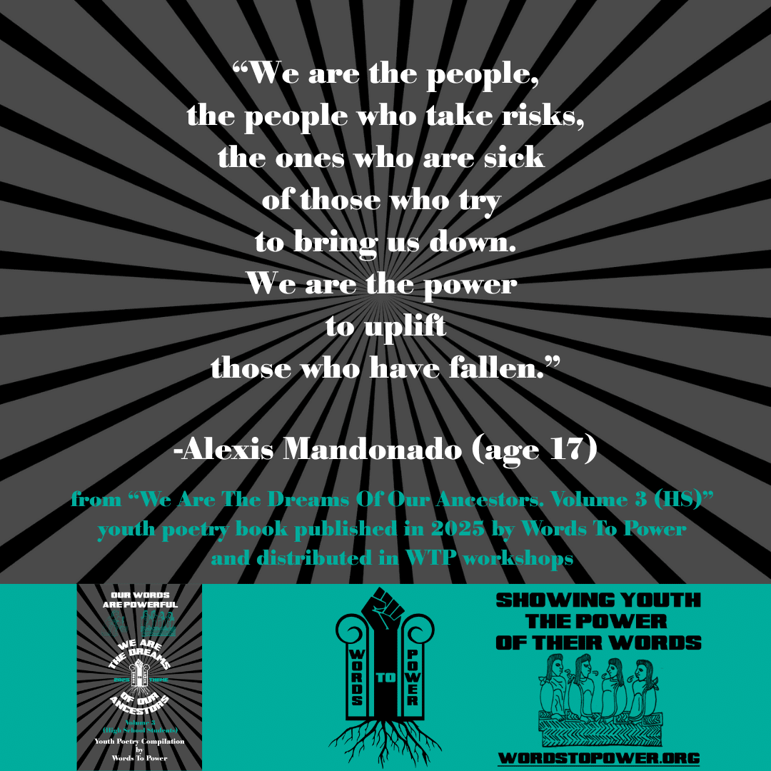 21_2025 Excerpts HS Alexis Mandonado (age 17) โWe are the people, the people who take risks, the ones who are sick of those who try to bring us down. We are the power to uplift those who have fallen.โ -Alexis Mandonado (age 17) from โWe Are The Dreams Of Our Ancestors. Volume 3 (HS)โ youth poetry book published in 2025 by Words To Power and distributed in WTP workshops