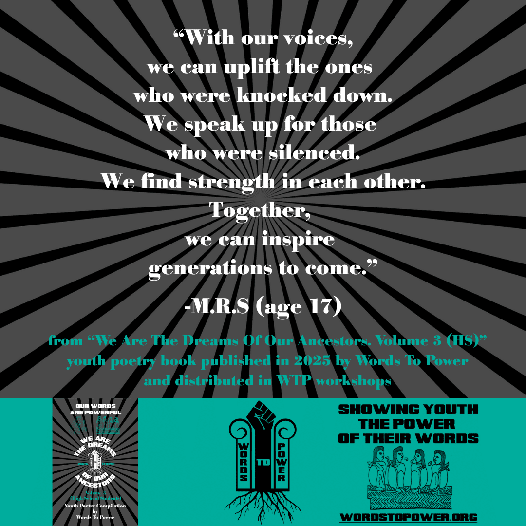 22_2025 Excerpts HS M.R.S (age 17) โWith our voices, we can uplift the ones who were knocked down. We speak up for those who were silenced. We find strength in each other. Together, we can inspire generations to come.โ -M.R.S (age 17) from โWe Are The Dreams Of Our Ancestors. Volume 3 (HS)โ youth poetry book published in 2025 by Words To Power and distributed in WTP workshops