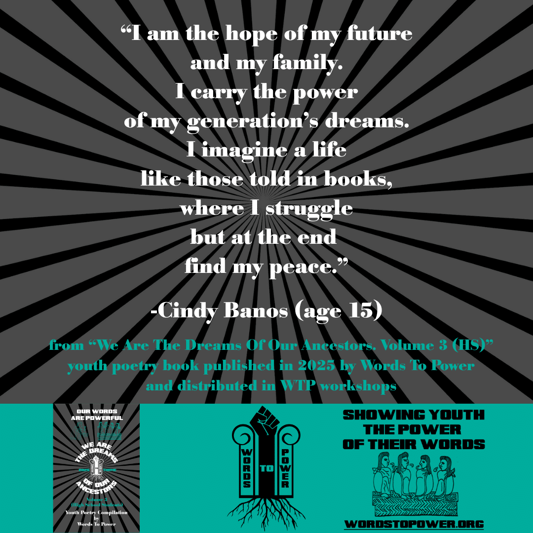 23_2025 Excerpts HS Cindy Banos (age 15) โI am the hope of my future and my family. I carry the power of my generation's dreams. I imagine a life like those told in books, where I struggle but at the end find my peace.โ -Cindy Banos (age 15) from โWe Are The Dreams Of Our Ancestors. Volume 3 (HS)โ youth poetry book published in 2025 by Words To Power and distributed in WTP workshops