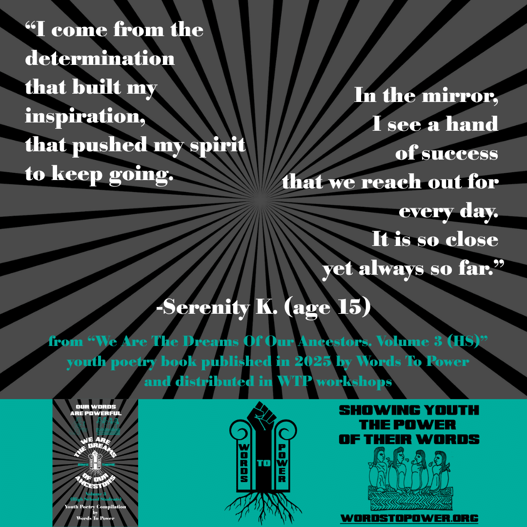 24_2025 Excerpts HS Serenity K. (age 15) โI come from the determination that built my inspiration, that pushed my spirit to keep going. In the mirror, I see a hand of success that we reach out for every day. It is so close yet always so far.โ -Serenity K. (age 15) from โWe Are The Dreams Of Our Ancestors. Volume 3 (HS)โ youth poetry book published in 2025 by Words To Power and distributed in WTP workshops