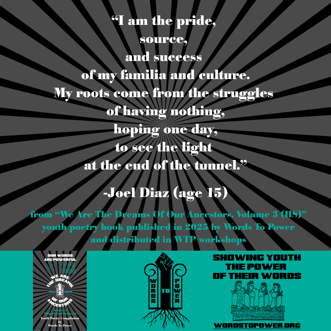 25_2025 Excerpts HS Joel Diaz (age 15) โI am the pride, source, and success of my familia and culture. My roots come from the struggles of having nothing, hoping one day, to see the light at the end of the tunnel.โ -Joel Diaz (age 15) from โWe Are The Dreams Of Our Ancestors. Volume 3 (HS)โ youth poetry book published in 2025 by Words To Power and distributed in WTP workshops