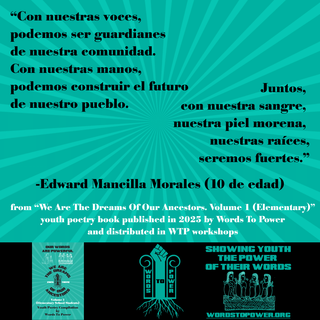 2_2025 Excerpts Elementary Edward Mancilla Morales โCon nuestras voces, podemos ser guardianes de nuestra comunidad. Con nuestras manos, podemos construir el futuro de nuestro pueblo. Juntos, con nuestra sangre, nuestra piel morena, nuestras raรญces, seremos fuertes.โ -Edward Mancilla Morales (10 de edad) from โWe Are The Dreams Of Our Ancestors. Volume 1 (Elementary)โ youth poetry book published in 2025 by Words To Power and distributed in WTP workshops