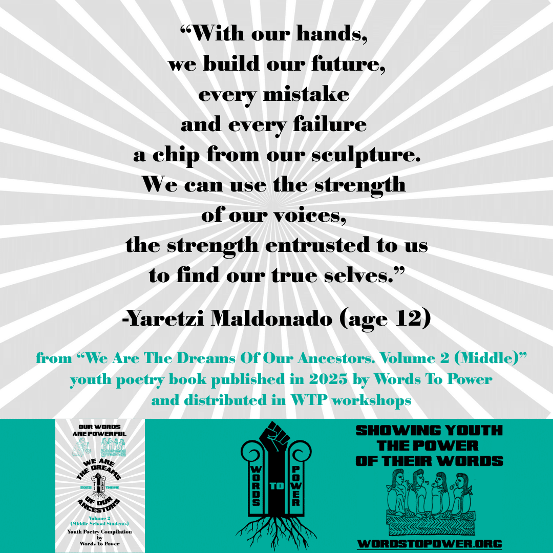 2_2025 Excerpts Middle Yaretzi Maldonado (age 12) โWith our hands, we build our future, every mistake and every failure a chip from our sculpture. We can use the strength of our voices, the strength entrusted to us to find our true selves.โ -Yaretzi Maldonado (age 12) from โWe Are The Dreams Of Our Ancestors. Volume 2 (Middle)โ youth poetry book published in 2025 by Words To Power and distributed in WTP workshops
