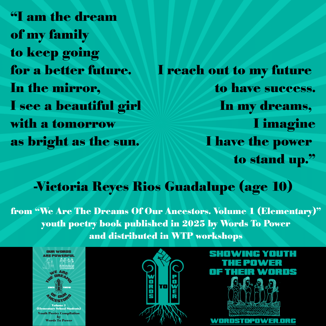 3_2025 Excerpts Elementary Victoria Reyes Rios Guadalupe (age 10) โI am the dream of my family to keep going for a better future. In the mirror, I see a beautiful girl with a tomorrow as bright as the sun. I reach out to my future to have success. In my dreams, I imagine I have the power to stand up.โ -Victoria Reyes Rios Guadalupe (age 10) from โWe Are The Dreams Of Our Ancestors. Volume 1 (Elementary)โ youth poetry book published in 2025 by Words To Power and distributed in WTP workshops