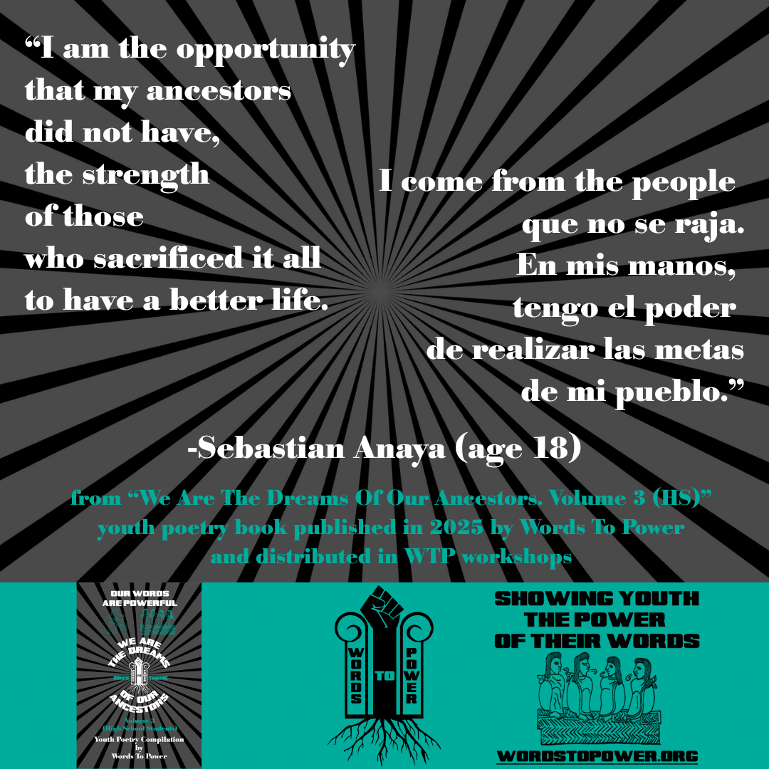 3_2025 Excerpts HS Sebastian Anaya (age 18) โI am the opportunity that my ancestors did not have, the strength of those who sacrificed it all to have a better life. I come from the people que no se raja. En mis manos, tengo el poder de realizar las metas de mi pueblo.โ -Sebastian Anaya (age 18) from โWe Are The Dreams Of Our Ancestors. Volume 3 (HS)โ youth poetry book published in 2025 by Words To Power and distributed in WTP workshops