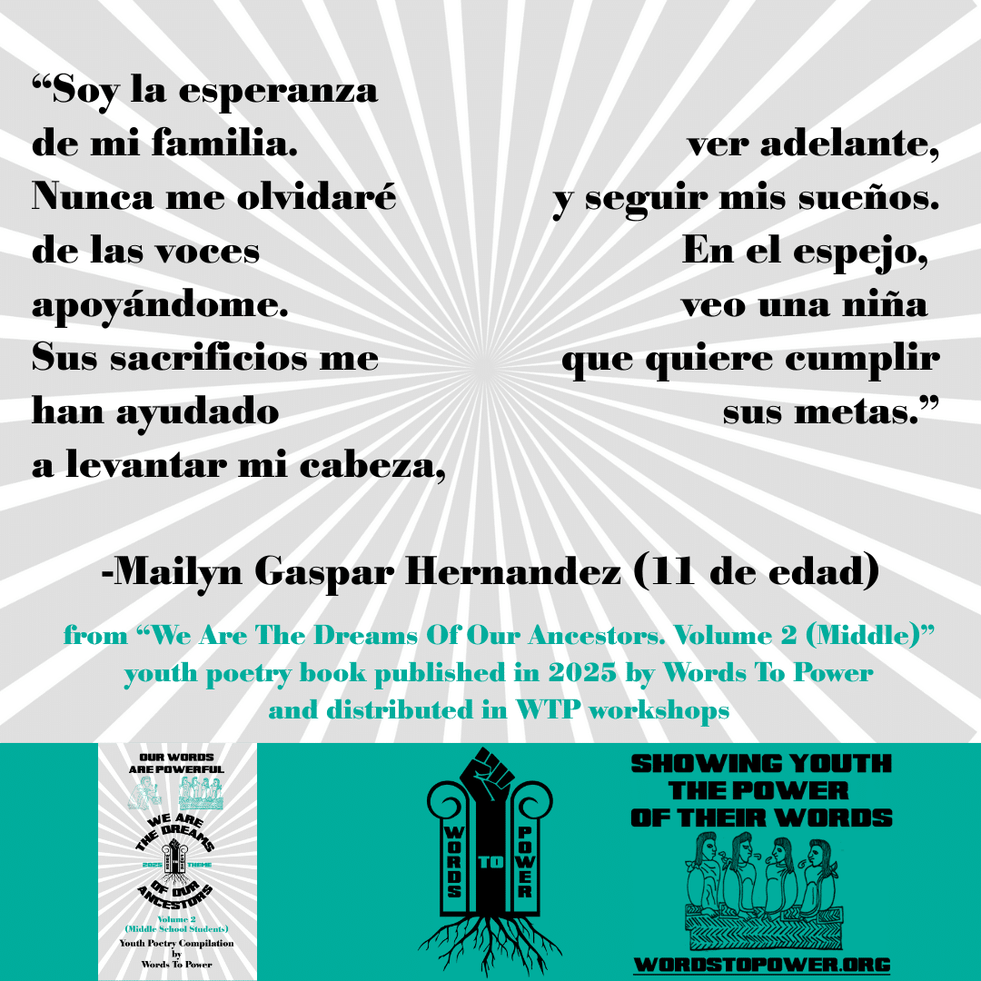 3_2025 Excerpts Middle Mailyn Gaspar Hernandez (11 de edad) โSoy la esperanza de mi familia. Nunca me olvidarรฉ de las voces apoyรกndome. Sus sacrificios me han ayudado a levantar mi cabeza, ver adelante, y seguir mis sueรฑos. En el espejo, veo una niรฑa que quiere cumplir sus metas.โ -Mailyn Gaspar Hernandez (11 de edad) from โWe Are The Dreams Of Our Ancestors. Volume 2 (Middle)โ youth poetry book published in 2025 by Words To Power and distributed in WTP workshops