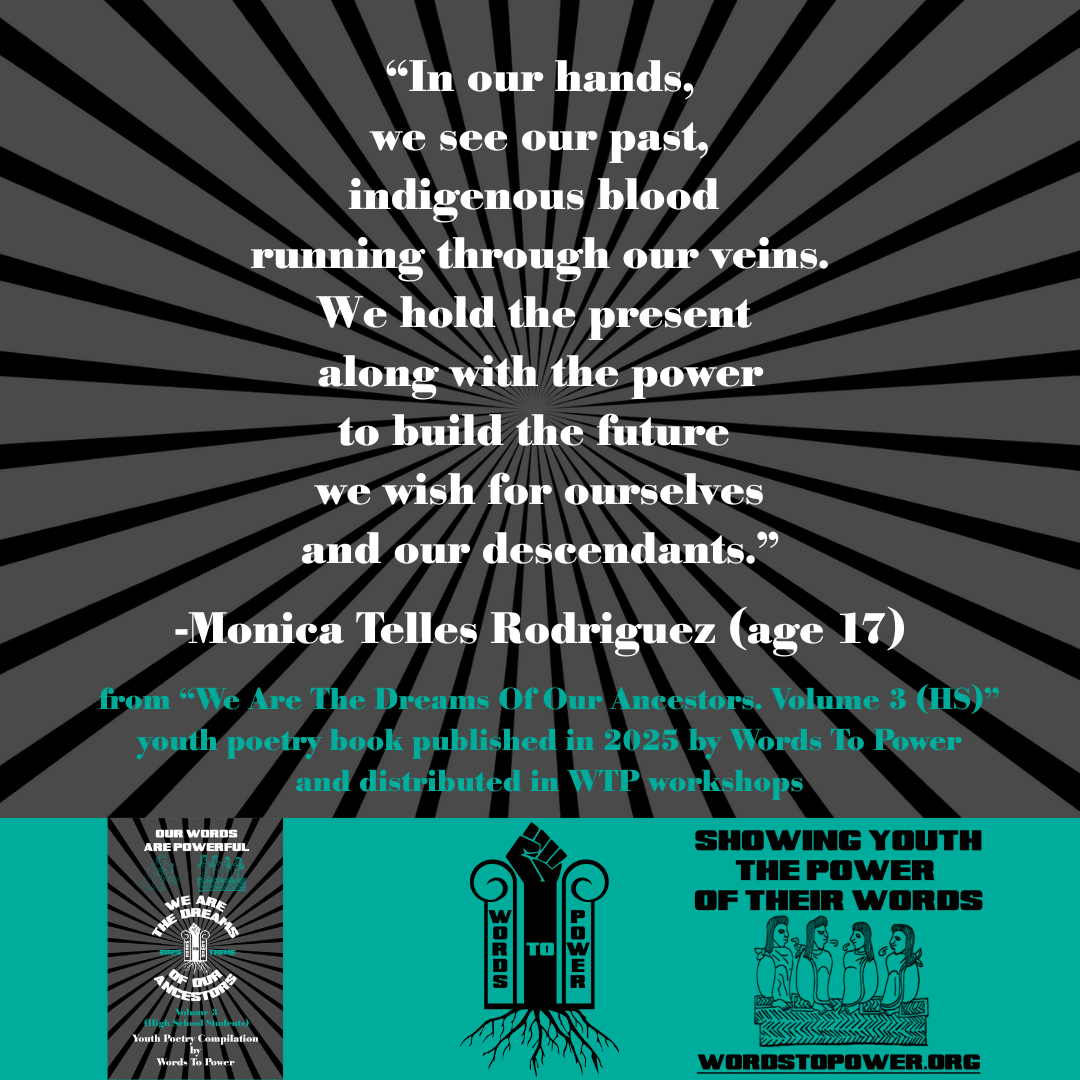4_2025 Excerpts HS Monica Telles Rodriguez (age 17) โIn our hands, we see our past, indigenous blood running through our veins. We hold the present along with the power to build the future we wish for ourselves and our descendants.โ -Monica Telles Rodriguez (age 17) from โWe Are The Dreams Of Our Ancestors. Volume 3 (HS)โ youth poetry book published in 2025 by Words To Power and distributed in WTP workshops