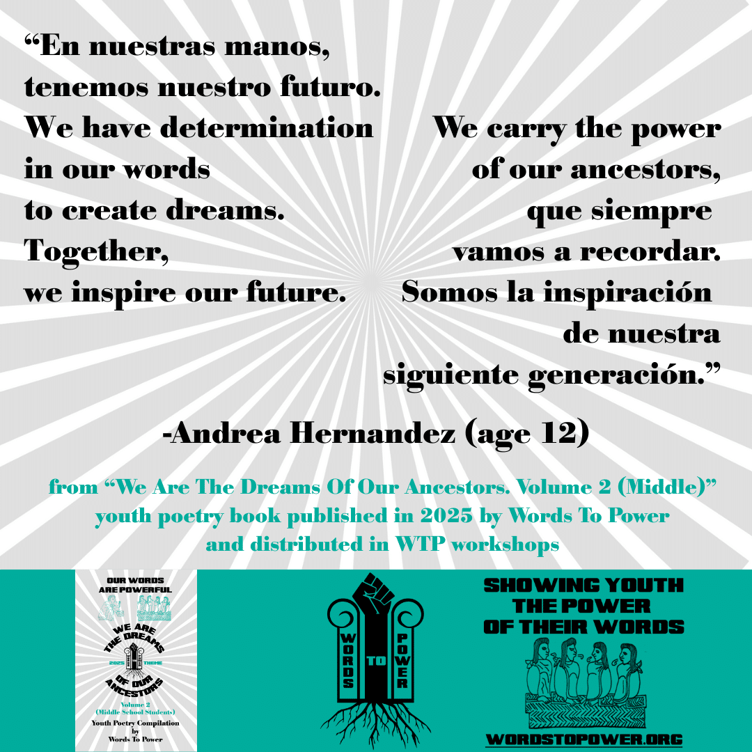 4_2025 Excerpts Middle Andrea Hernandez (age 12) โEn nuestras manos, tenemos nuestro futuro. We have determination in our words to create dreams. Together, we inspire our future. We carry the power of our ancestors, que siempre vamos a recordar. Somos la inspiraciรณn de nuestra siguiente generaciรณn.โ -Andrea Hernandez (age 12) from โWe Are The Dreams Of Our Ancestors. Volume 2 (Middle)โ youth poetry book published in 2025 by Words To Power and distributed in WTP workshops