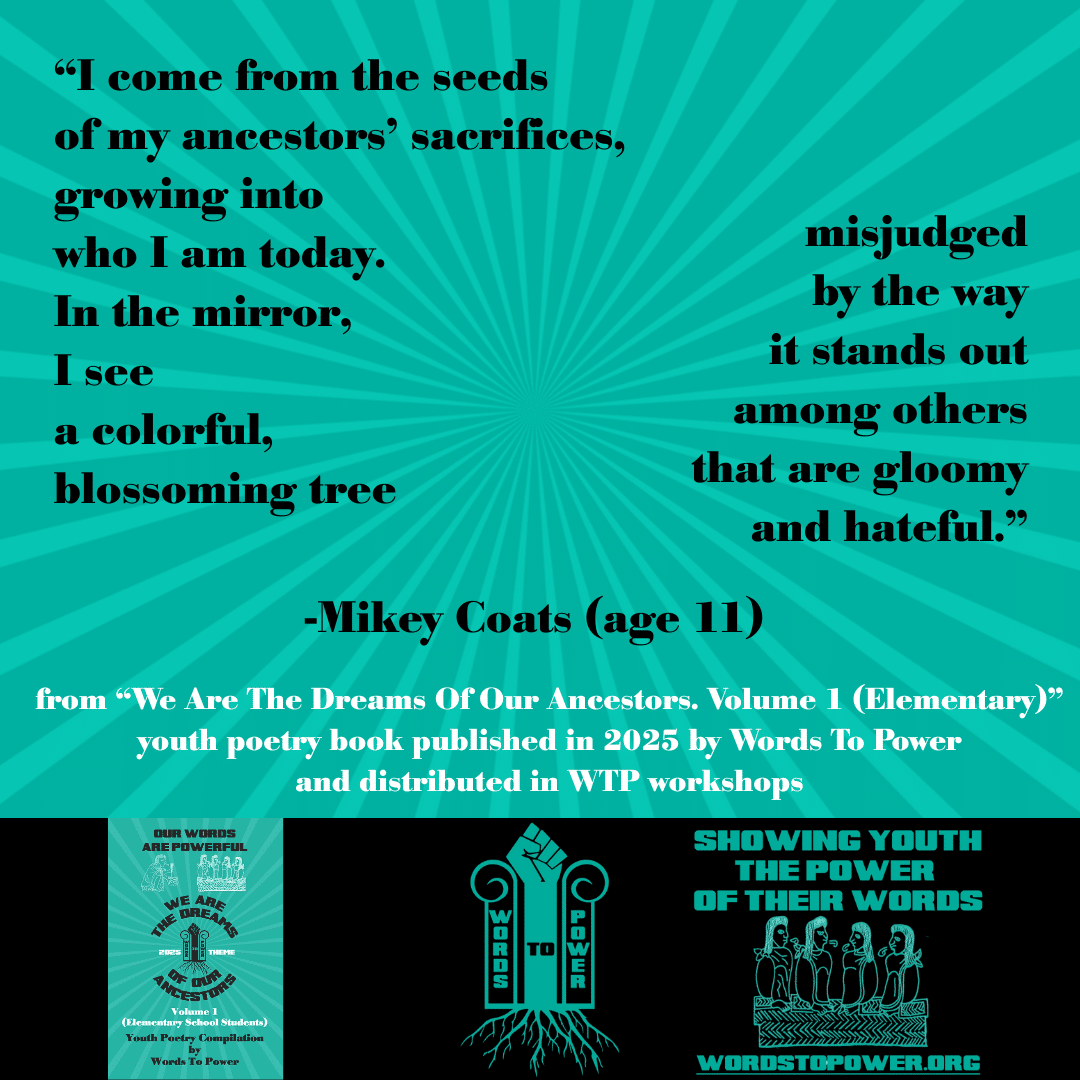 5_2025 Excerpts Elementary Mikey Coats (age 11) โI come from the seeds of my ancestorsโ sacrifices, growing into who I am today. In the mirror, I see a colorful, blossoming tree misjudged by the way it stands out among others that are gloomy and hateful.โ -Mikey Coats (age 11) from โWe Are The Dreams Of Our Ancestors. Volume 1 (Elementary)โ youth poetry book published in 2025 by Words To Power and distributed in WTP workshops