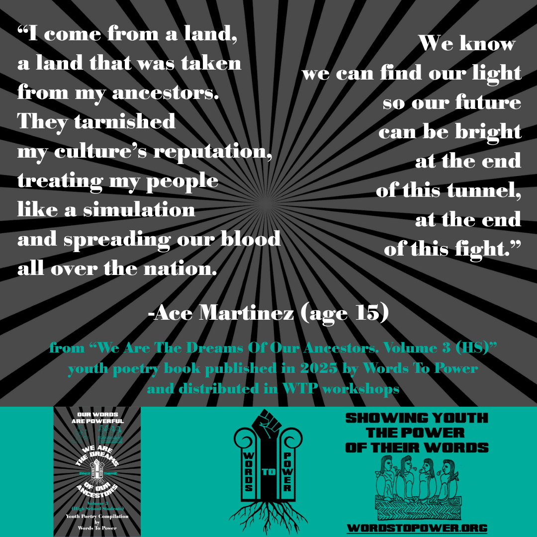 5_2025 Excerpts HS Ace Martinez (age 15) โI come from a land, a land that was taken from my ancestors. They tarnished my cultureโs reputation, treating my people like a simulation and spreading our blood all over the nation. We know we can find our light so our future can be bright at the end of this tunnel, at the end of this fight.โ -Ace Martinez (age 15) from โWe Are The Dreams Of Our Ancestors. Volume 3 (HS)โ youth poetry book published in 2025 by Words To Power and distributed in WTP workshops