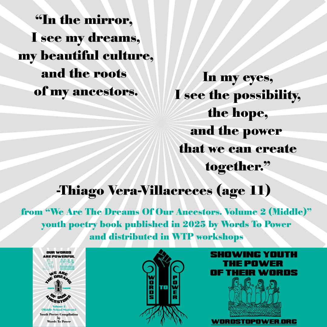 5_2025 Excerpts Middle Thiago Vera-Villacreces (age 11) โIn the mirror, I see my dreams, my beautiful culture, and the roots of my ancestors. In my eyes, I see the possibility, the hope, and the power that we can create together.โ -Thiago Vera-Villacreces (age 11) from โWe Are The Dreams Of Our Ancestors. Volume 2 (Middle)โ youth poetry book published in 2025 by Words To Power and distributed in WTP workshops
