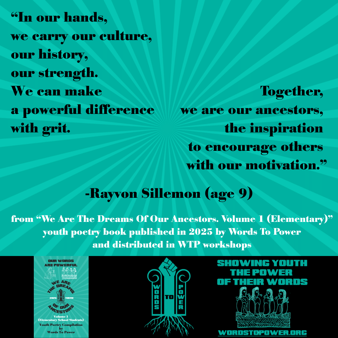 6_2025 Excerpts Elementary Rayvon โIn our hands, we carry our culture, our history, our strength. We can make a powerful difference with grit. Together, we are our ancestors, the inspiration to encourage others with our motivation.โ -Rayvon Sillemon (age 9) from โWe Are The Dreams Of Our Ancestors. Volume 1 (Elementary)โ youth poetry book published in 2025 by Words To Power and distributed in WTP workshops
