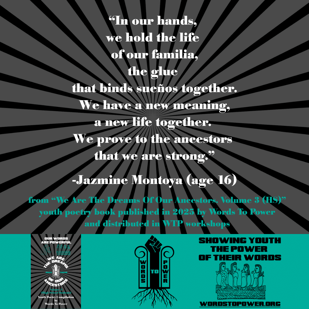 6_2025 Excerpts HS Jazmine Montoya (age 16) โIn our hands, we hold the life of our familia, the glue that binds sueรฑos together. We have a new meaning, a new life together. We prove to the ancestors that we are strong.โ -Jazmine Montoya (age 16) from โWe Are The Dreams Of Our Ancestors. Volume 3 (HS)โ youth poetry book published in 2025 by Words To Power and distributed in WTP workshops