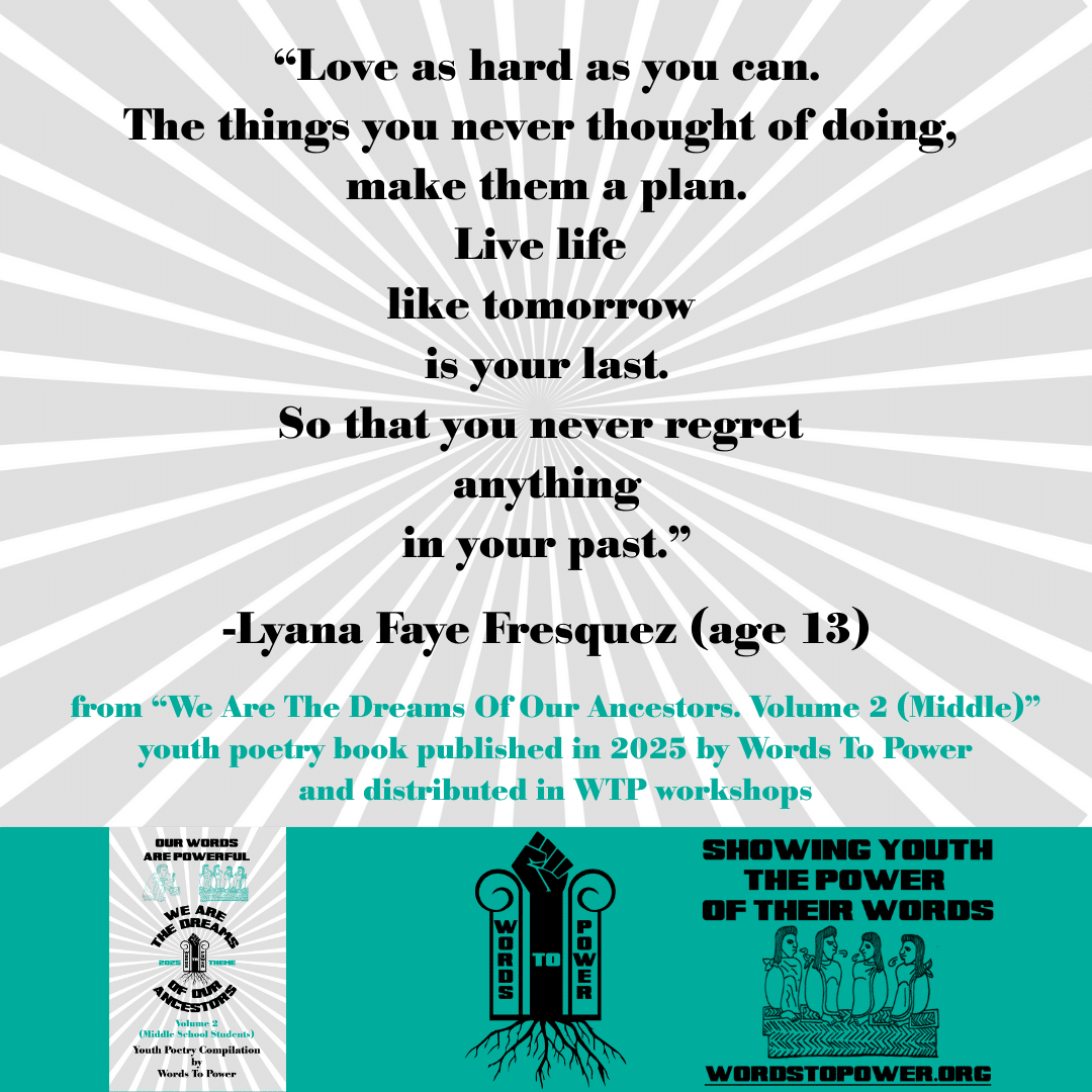 6_2025 Excerpts Middle Lyana Faye Fresquez (age 13) โLove as hard as you can. The things you never thought of doing, make them a plan. Live life like tomorrow is your last. So that you never regret anything in your past.โ -Lyana Faye Fresquez (age 13) from โWe Are The Dreams Of Our Ancestors. Volume 2 (Middle)โ youth poetry book published in 2025 by Words To Power and distributed in WTP workshops