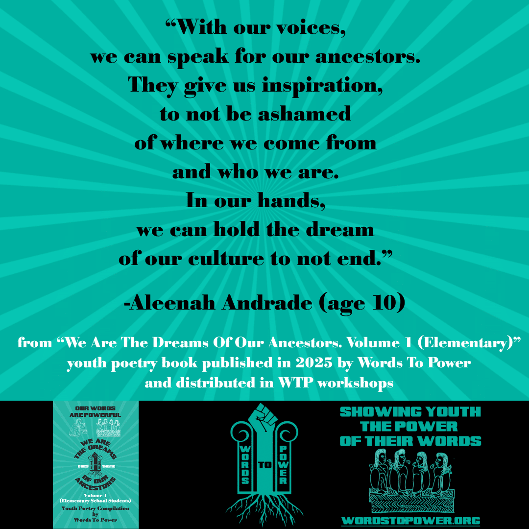 7_2025 Excerpts Elementary Aleenah โWith our voices, we can speak for our ancestors. They give us inspiration, to not be ashamed of where we come from and who we are. In our hands, we can hold the dream of our culture to not end.โ -Aleenah Andrade (age 10) from โWe Are The Dreams Of Our Ancestors. Volume 1 (Elementary)โ youth poetry book published in 2025 by Words To Power and distributed in WTP workshops