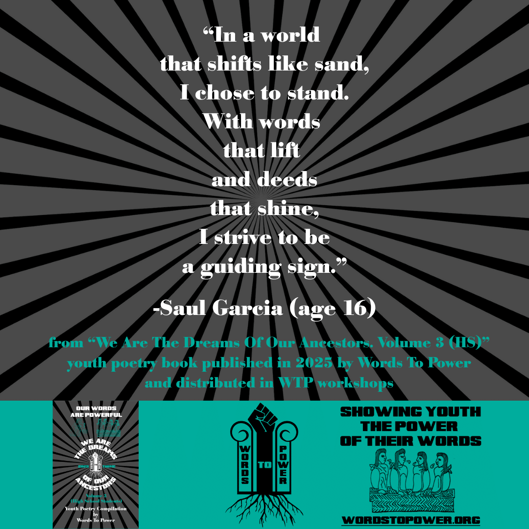 7_2025 Excerpts HS Saul Garcia (age 16) โIn a world that shifts like sand, I chose to stand. With words that lift and deeds that shine, I strive to be a guiding sign.โ -Saul Garcia (age 16) from โWe Are The Dreams Of Our Ancestors. Volume 3 (HS)โ youth poetry book published in 2025 by Words To Power and distributed in WTP workshops