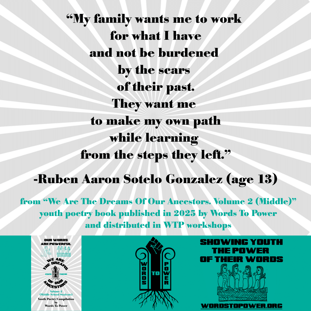7_2025 Excerpts Middle Ruben Aaron Sotelo Gonzalez (age 13) โMy family wants me to work for what I have and not be burdened by the scars of their past. They want me to make my own path while learning from the steps they left.โ -Ruben Aaron Sotelo Gonzalez (age 13) from โWe Are The Dreams Of Our Ancestors. Volume 2 (Middle)โ youth poetry book published in 2025 by Words To Power and distributed in WTP workshops