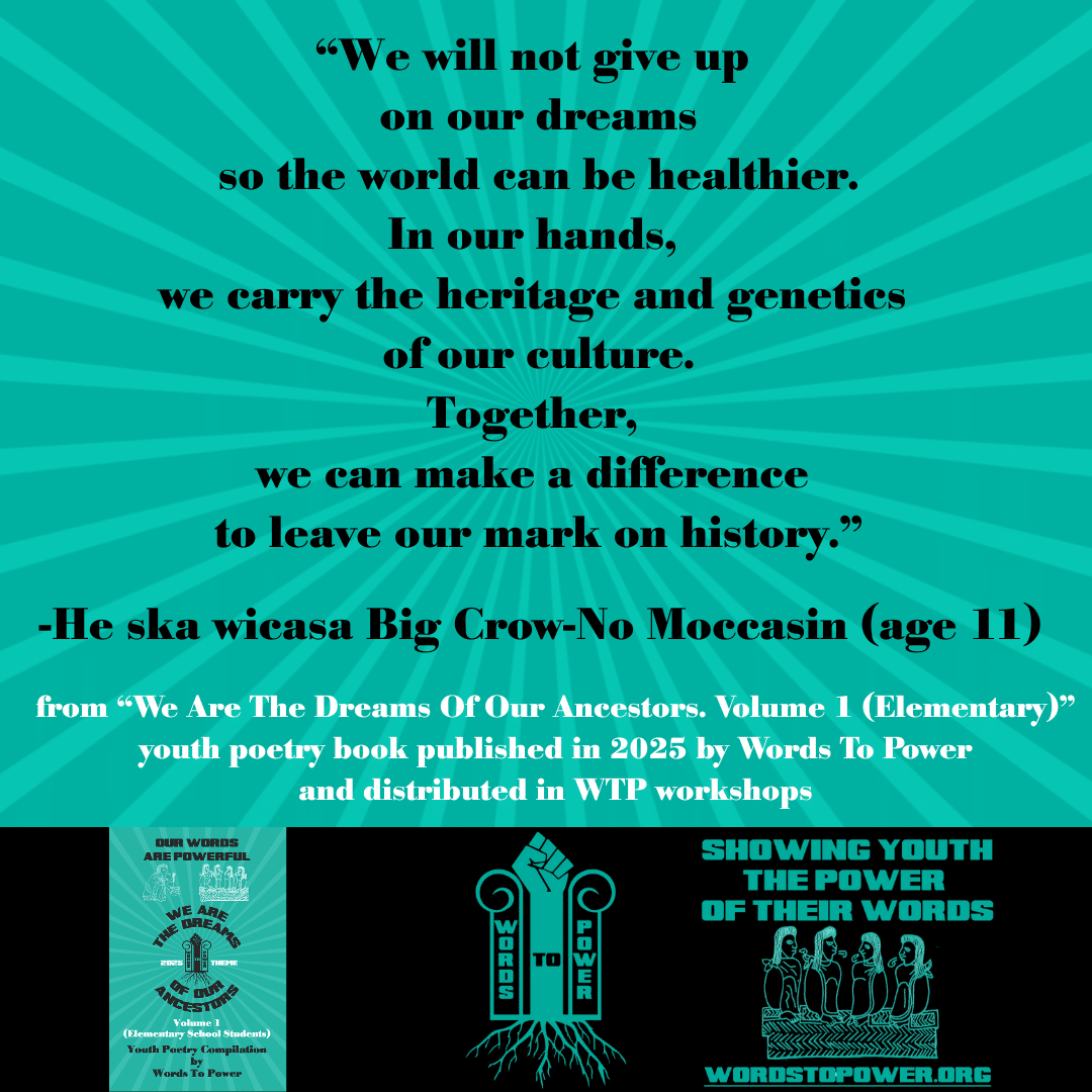 8_2025 Excerpts Elementary He ska wicasa Big Crow-No Moccasin (age 11) โWe will not give up on our dreams so the world can be healthier. In our hands, we carry the heritage and genetics of our culture. Together, we can make a difference to leave our mark on history.โ -He ska wicasa Big Crow-No Moccasin (age 11) from โWe Are The Dreams Of Our Ancestors. Volume 1 (Elementary)โ youth poetry book published in 2025 by Words To Power and distributed in WTP workshops