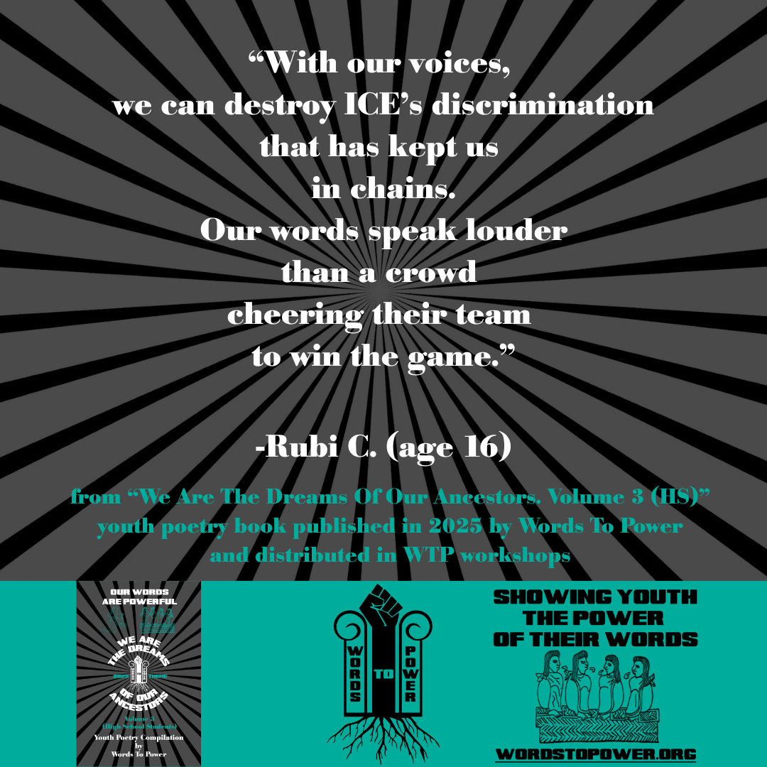 8_2025 Excerpts HS Rubi C. (age 16) โWith our voices, we can destroy ICEโs discrimination that has kept us in chains. Our words speak louder than a crowd cheering their team to win the game.โ -Rubi C. (age 16) from โWe Are The Dreams Of Our Ancestors. Volume 3 (HS)โ youth poetry book published in 2025 by Words To Power and distributed in WTP workshops