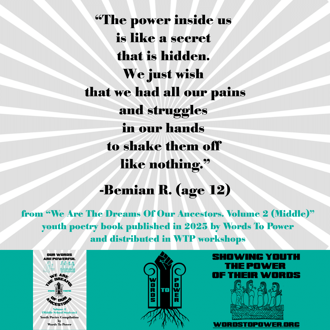 8_2025 Excerpts Middle Bemian R. (age 12) โThe power inside us is like a secret that is hidden. We just wish that we had all our pains and struggles in our hands to shake them off like nothing.โ -Bemian R. (age 12) from โWe Are The Dreams Of Our Ancestors. Volume 2 (Middle)โ youth poetry book published in 2025 by Words To Power and distributed in WTP workshops