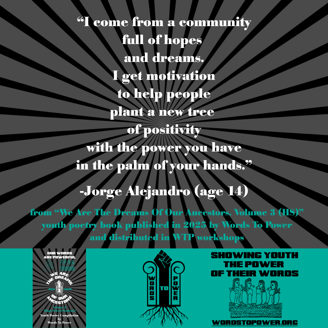 9_2025 Excerpts HS Jorge Alejandro (age 14) โI come from a community full of hopes and dreams. I get motivation to help people plant a new tree of positivity with the power you have in the palm of your hands.โ -Jorge Alejandro (age 14) from โWe Are The Dreams Of Our Ancestors. Volume 3 (HS)โ youth poetry book published in 2025 by Words To Power and distributed in WTP workshops