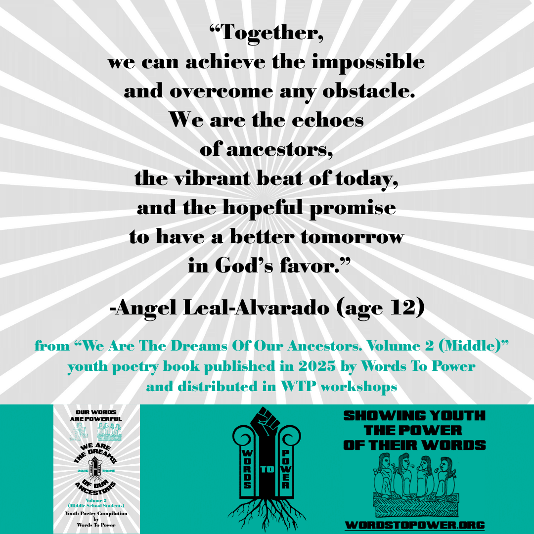 9_2025 Excerpts Middle Angel Leal-Alvarado (age 12) โTogether, we can achieve the impossible and overcome any obstacle. We are the echoes of ancestors, the vibrant beat of today, and the hopeful promise to have a better tomorrow in Godโs favor.โ -Angel Leal-Alvarado (age 12) from โWe Are The Dreams Of Our Ancestors. Volume 2 (Middle)โ youth poetry book published in 2025 by Words To Power and distributed in WTP workshops