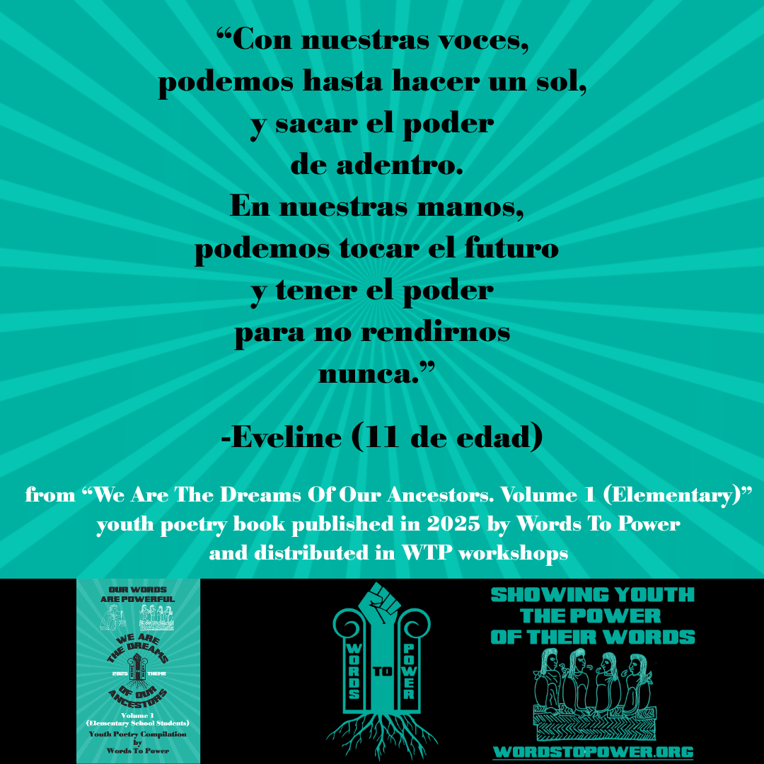 9_Excerpts Elementary Eveline (11 de edad) โCon nuestras voces, podemos hasta hacer un sol, y sacar el poder de adentro. En nuestras manos, podemos tocar el futuro y tener el poder para no rendirnos nunca.โ -Eveline (11 de edad) from โWe Are The Dreams Of Our Ancestors. Volume 1 (Elementary)โ youth poetry book published in 2025 by Words To Power and distributed in WTP workshops